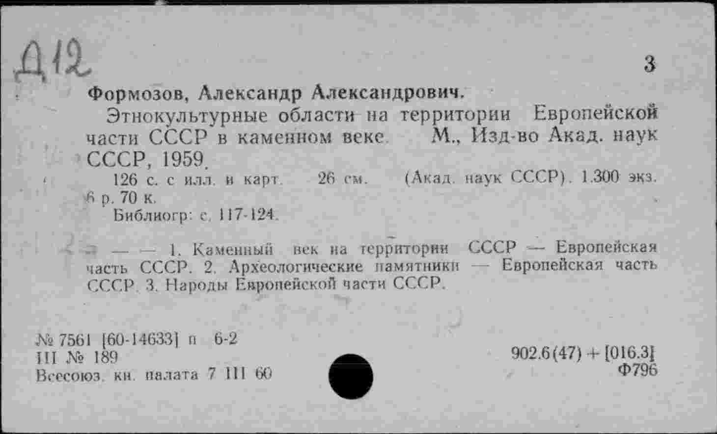 ﻿Діі.	з
Формозов, Александр Александрович.
Этнокультурные области на территории Европейской части СССР в каменном веке М., Изд-во Акад, наук СССР, 1959.
‘	126 с. с илл. и карт. 26 см. (Акад, наук СССР). 1.300 экз.
6 р, 70 к.
Библиогр: с. 117-124.
л — — 1. Каменный век на территории СССР —- Европейская часть СССР. 2. Археологические памятники — Европейская часть СССР 3. Народы Европейской части СССР.
№ 7561 [60-14633] п 6-2
III № 189
Всесоюз. кн палата 7 III 60
902.6(47) + [016.3]
Ф796